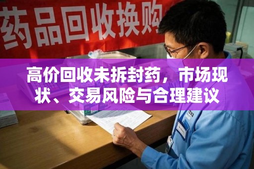 肇庆高价回收未拆封药，市场现状、交易风险与合理建议