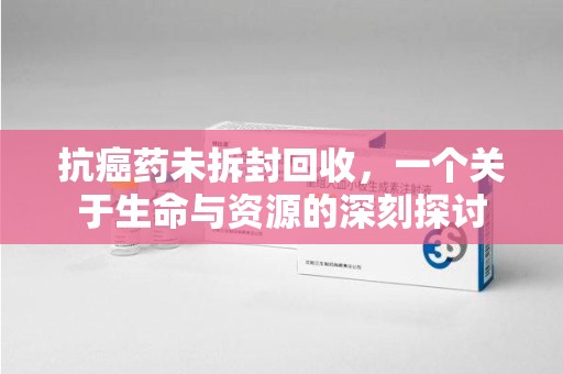 肇庆抗癌药未拆封回收，一个关于生命与资源的深刻探讨