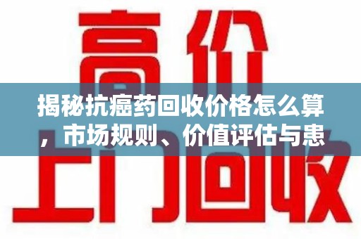 肇庆揭秘抗癌药回收价格怎么算，市场规则、价值评估与患者权益