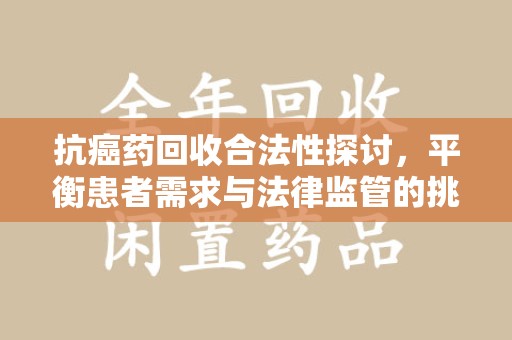 肇庆抗癌药回收合法性探讨，平衡患者需求与法律监管的挑战