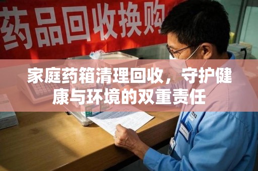 肇庆家庭药箱清理回收，守护健康与环境的双重责任