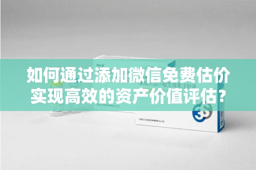 肇庆如何通过添加微信免费估价实现高效的资产价值评估？