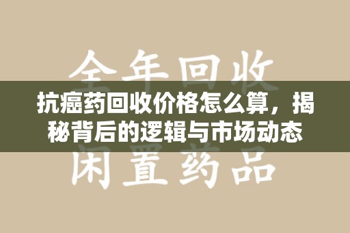 肇庆抗癌药回收价格怎么算，揭秘背后的逻辑与市场动态