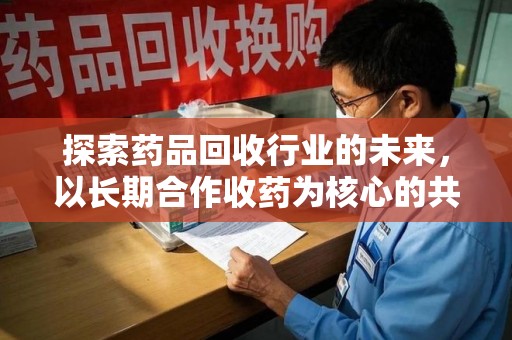 肇庆探索药品回收行业的未来，以长期合作收药为核心的共赢模式
