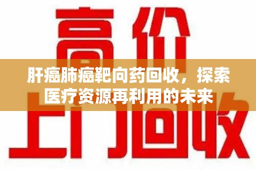 肇庆肝癌肺癌靶向药回收，探索医疗资源再利用的未来