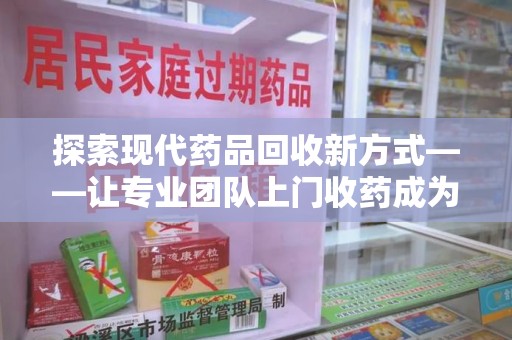 肇庆探索现代药品回收新方式——让专业团队上门收药成为环保与健康的桥梁