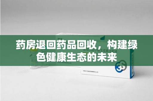 肇庆药房退回药品回收，构建绿色健康生态的未来