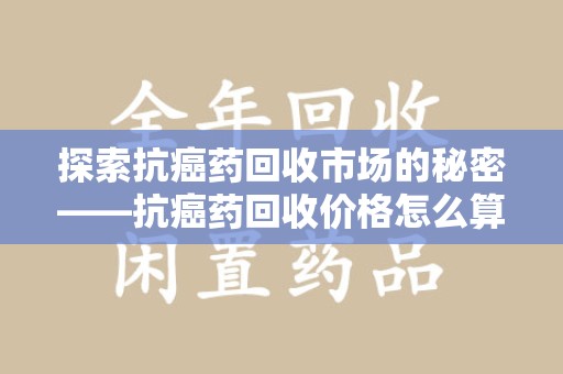 肇庆探索抗癌药回收市场的秘密——抗癌药回收价格怎么算？