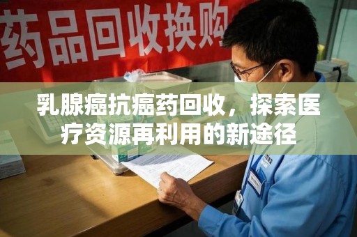 肇庆乳腺癌抗癌药回收，探索医疗资源再利用的新途径