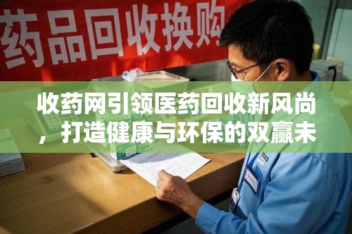 肇庆收药网引领医药回收新风尚，打造健康与环保的双赢未来