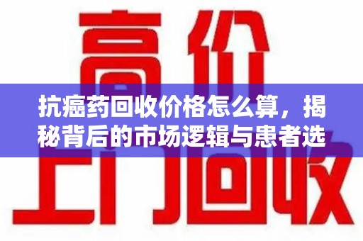 肇庆抗癌药回收价格怎么算，揭秘背后的市场逻辑与患者选择