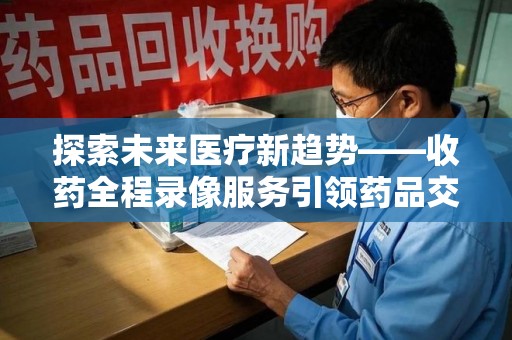 肇庆探索未来医疗新趋势——收药全程录像服务引领药品交付安全新篇章