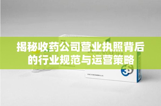 肇庆揭秘收药公司营业执照背后的行业规范与运营策略
