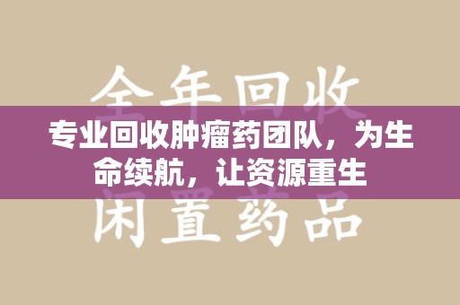 肇庆专业回收肿瘤药团队，为生命续航，让资源重生