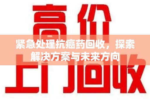肇庆紧急处理抗癌药回收，探索解决方案与未来方向