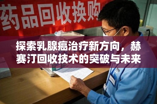 肇庆探索乳腺癌治疗新方向，赫赛汀回收技术的突破与未来