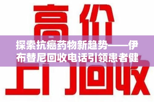 肇庆探索抗癌药物新趋势——伊布替尼回收电话引领患者健康管理新篇章