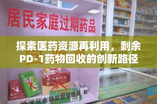 肇庆探索医药资源再利用，剩余PD-1药物回收的创新路径与社会价值
