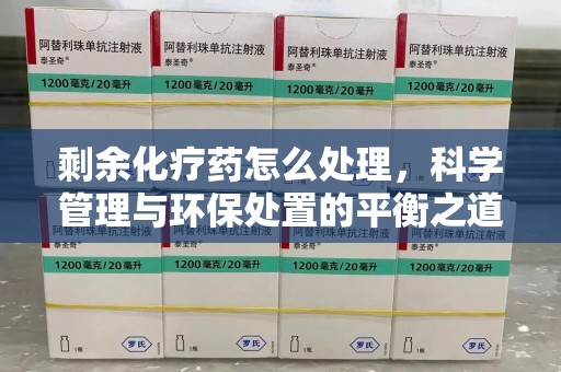 肇庆剩余化疗药怎么处理，科学管理与环保处置的平衡之道