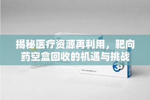 肇庆揭秘医疗资源再利用，靶向药空盒回收的机遇与挑战