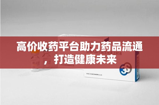肇庆高价收药平台助力药品流通，打造健康未来