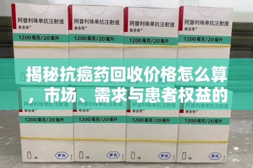 肇庆揭秘抗癌药回收价格怎么算，市场、需求与患者权益的平衡之道