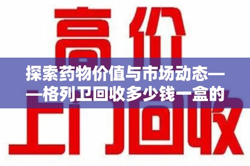 肇庆探索药物价值与市场动态——格列卫回收多少钱一盒的全面解析