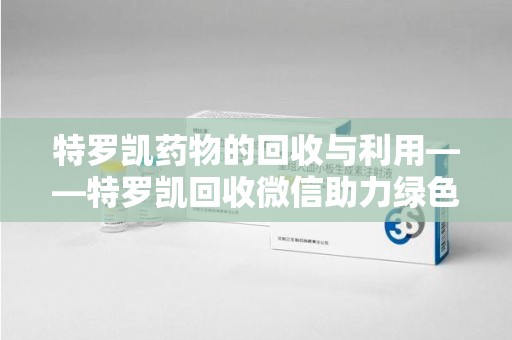 肇庆特罗凯药物的回收与利用——特罗凯回收微信助力绿色医疗新风尚