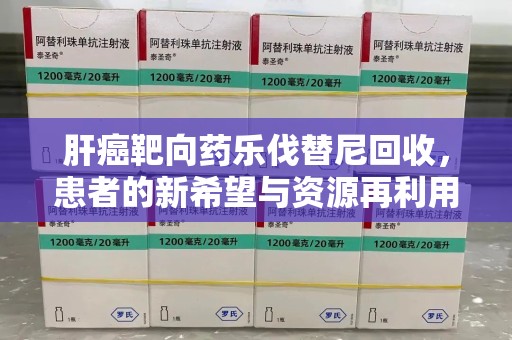 肇庆肝癌靶向药乐伐替尼回收，患者的新希望与资源再利用