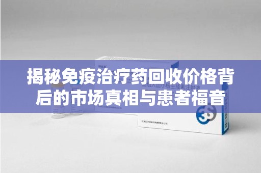 肇庆揭秘免疫治疗药回收价格背后的市场真相与患者福音
