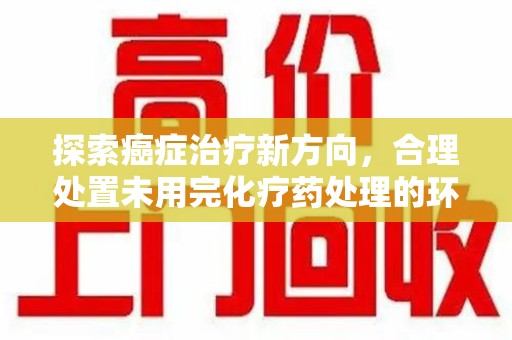 肇庆探索癌症治疗新方向，合理处置未用完化疗药处理的环保路径