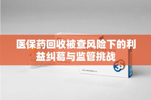 肇庆医保药回收被查风险下的利益纠葛与监管挑战