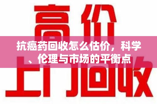 肇庆抗癌药回收怎么估价，科学、伦理与市场的平衡点