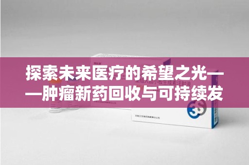 肇庆探索未来医疗的希望之光——肿瘤新药回收与可持续发展的创新之路