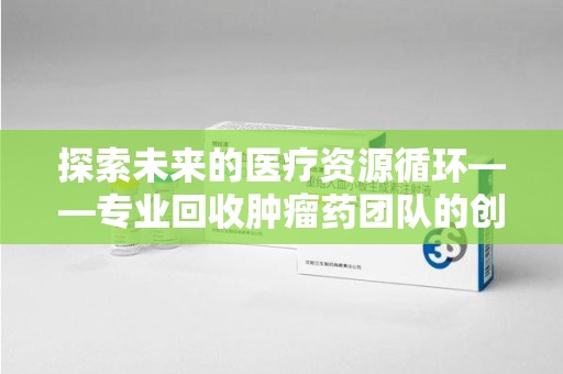 肇庆探索未来的医疗资源循环——专业回收肿瘤药团队的创新之路