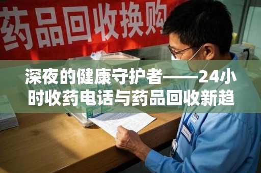 肇庆深夜的健康守护者——24小时收药电话与药品回收新趋势
