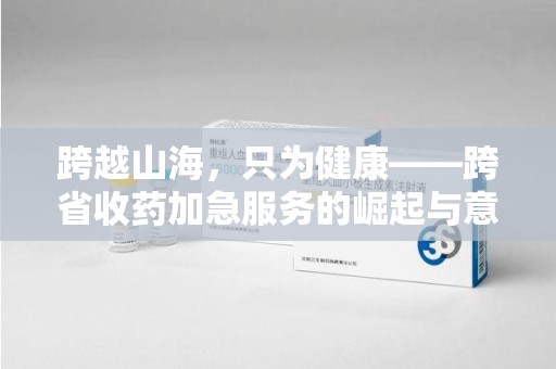 肇庆跨越山海，只为健康——跨省收药加急服务的崛起与意义