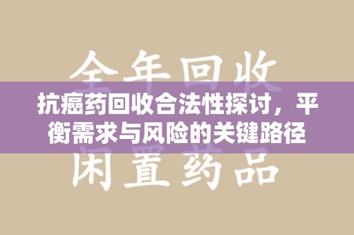肇庆抗癌药回收合法性探讨，平衡需求与风险的关键路径
