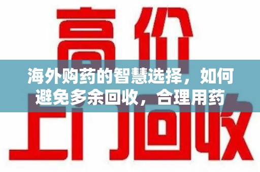 肇庆海外购药的智慧选择，如何避免多余回收，合理用药