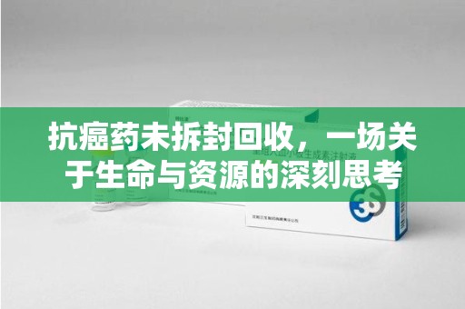 肇庆抗癌药未拆封回收，一场关于生命与资源的深刻思考