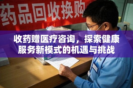 肇庆收药赠医疗咨询，探索健康服务新模式的机遇与挑战
